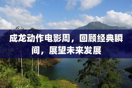 成龍動作電影周，回顧經(jīng)典瞬間，展望未來發(fā)展