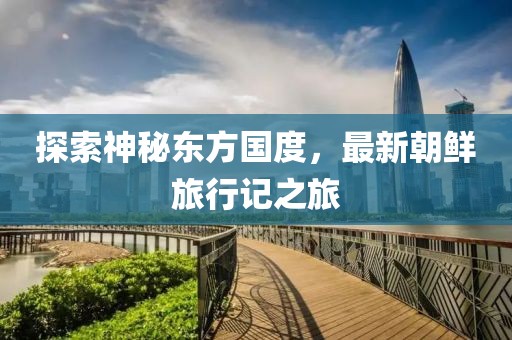 探索神秘東方國度，最新朝鮮旅行記之旅