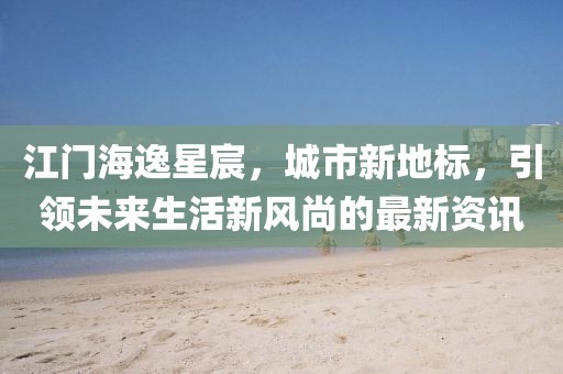 江門海逸星宸，城市新地標(biāo)，引領(lǐng)未來生活新風(fēng)尚的最新資訊