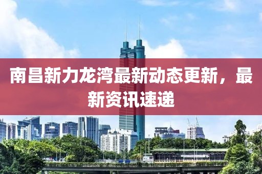 南昌新力龍灣最新動(dòng)態(tài)更新，最新資訊速遞