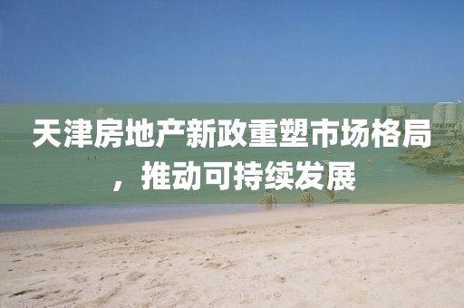 天津房地產(chǎn)新政重塑市場格局,推動(dòng)可持續(xù)發(fā)展