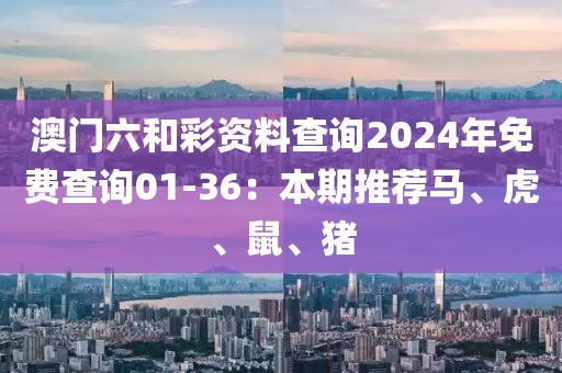 澳門六和彩資料查詢2024年免費(fèi)查詢01-36:本期推薦馬、虎、鼠、豬