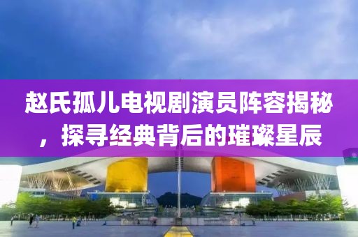 趙氏孤兒電視劇演員陣容揭秘，探尋經(jīng)典背后的璀璨星辰