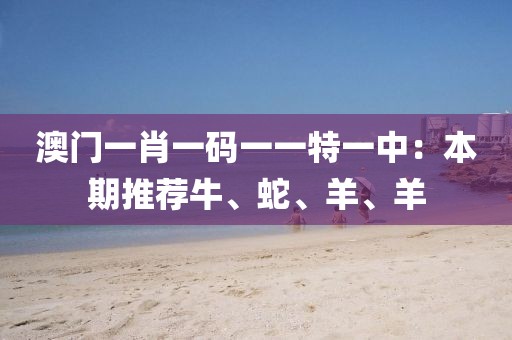 澳門一肖一碼一一特一中：本期推薦牛、蛇、羊、羊