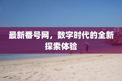 最新番號網(wǎng)，數(shù)字時代的全新探索體驗