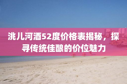 洮兒河酒52度價格表揭秘，探尋傳統(tǒng)佳釀的價位魅力