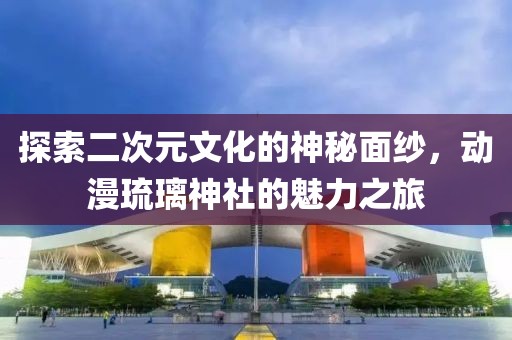 探索二次元文化的神秘面紗，動(dòng)漫琉璃神社的魅力之旅