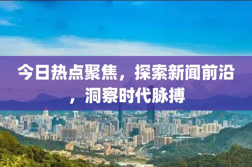 今日熱點(diǎn)聚焦，探索新聞前沿，洞察時代脈搏