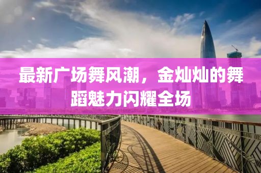 最新廣場舞風(fēng)潮,金燦燦的舞蹈魅力閃耀全場
