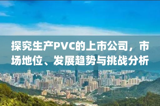 探究生產(chǎn)PVC的上市公司，市場地位、發(fā)展趨勢與挑戰(zhàn)分析