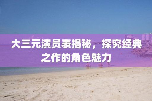 大三元演員表揭秘，探究經(jīng)典之作的角色魅力