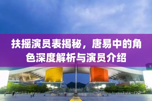 扶搖演員表揭秘，唐易中的角色深度解析與演員介紹