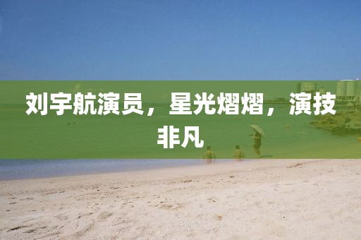 劉宇航演員，星光熠熠，演技非凡