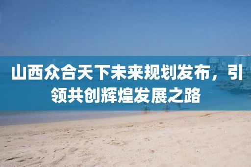 山西眾合天下未來規(guī)劃發(fā)布，引領(lǐng)共創(chuàng)輝煌發(fā)展之路