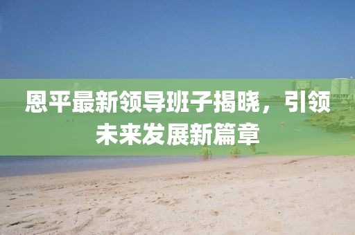 恩平最新領(lǐng)導班子揭曉，引領(lǐng)未來發(fā)展新篇章