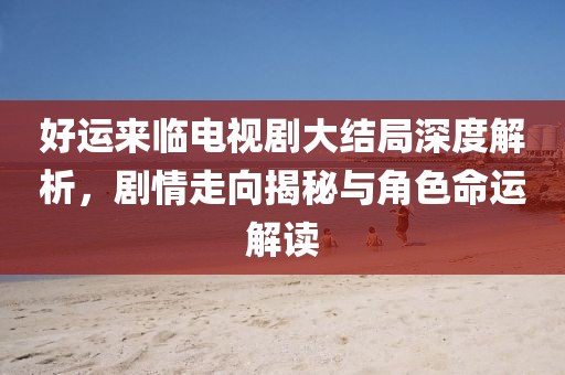 好運(yùn)來臨電視劇大結(jié)局深度解析，劇情走向揭秘與角色命運(yùn)解讀