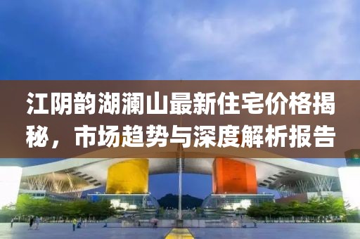 江陰韻湖瀾山最新住宅價(jià)格揭秘,市場趨勢與深度解析報(bào)告