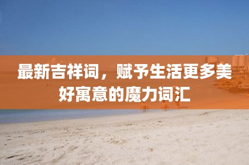 最新吉祥詞，賦予生活更多美好寓意的魔力詞匯