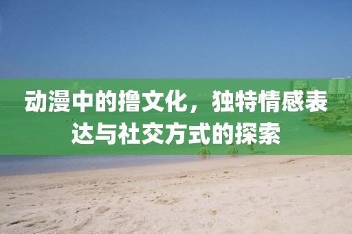 動漫中的擼文化，獨特情感表達與社交方式的探索