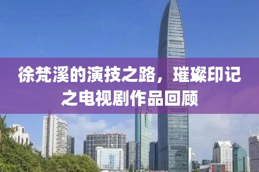 徐梵溪的演技之路，璀璨印記之電視劇作品回顧