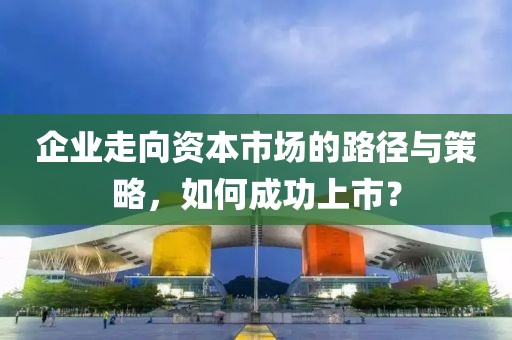 企業(yè)走向資本市場的路徑與策略，如何成功上市？