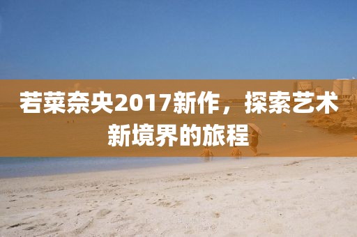 若菜奈央2017新作，探索藝術(shù)新境界的旅程