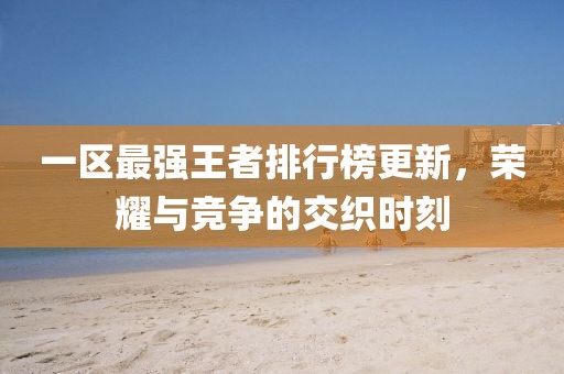 一區(qū)最強(qiáng)王者排行榜更新，榮耀與競爭的交織時(shí)刻