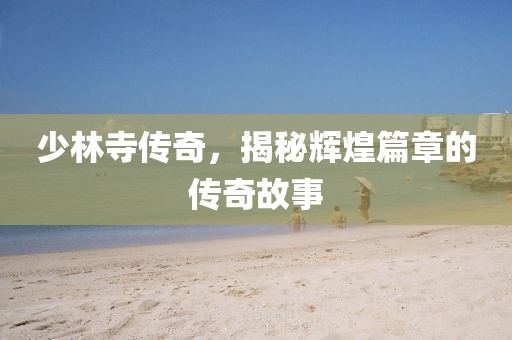 少林寺傳奇，揭秘輝煌篇章的傳奇故事