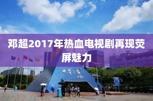 鄧超2017年熱血電視劇再現(xiàn)熒屏魅力