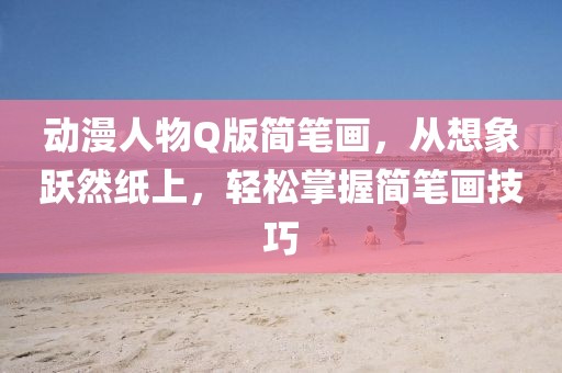 動漫人物Q版簡筆畫，從想象躍然紙上，輕松掌握簡筆畫技巧