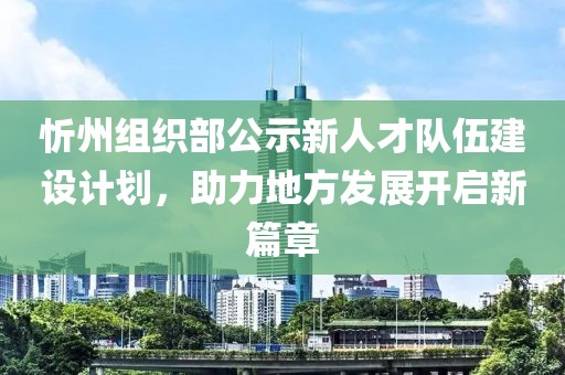 忻州組織部公示新人才隊伍建設(shè)計劃，助力地方發(fā)展開啟新篇章