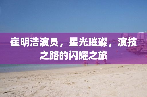 崔明浩演員，星光璀璨，演技之路的閃耀之旅