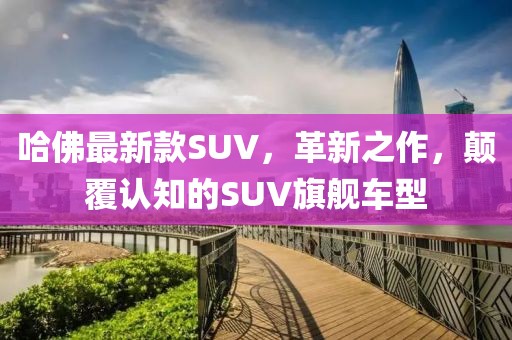 哈佛最新款SUV，革新之作，顛覆認(rèn)知的SUV旗艦車(chē)型
