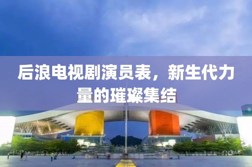 后浪電視劇演員表，新生代力量的璀璨集結