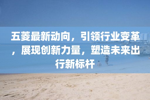 五菱最新動向，引領(lǐng)行業(yè)變革，展現(xiàn)創(chuàng)新力量，塑造未來出行新標(biāo)桿