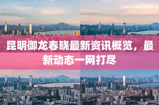 昆明御龍春曉最新資訊概覽，最新動態(tài)一網(wǎng)打盡