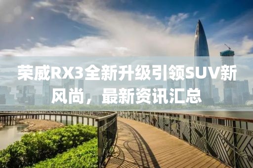 榮威RX3全新升級引領(lǐng)SUV新風(fēng)尚，最新資訊匯總