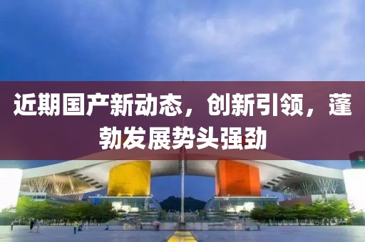 近期國(guó)產(chǎn)新動(dòng)態(tài)，創(chuàng)新引領(lǐng)，蓬勃發(fā)展勢(shì)頭強(qiáng)勁