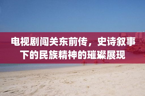 電視劇闖關(guān)東前傳，史詩敘事下的民族精神的璀璨展現(xiàn)