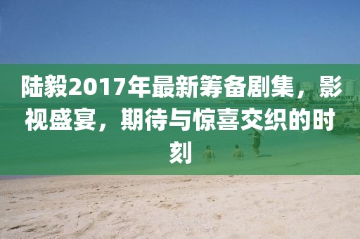 陸毅2017年最新籌備劇集，影視盛宴，期待與驚喜交織的時刻