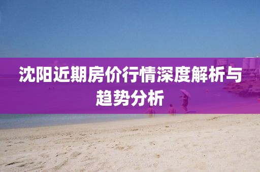 沈陽近期房?jī)r(jià)行情深度解析與趨勢(shì)分析