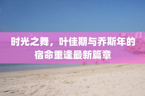 時(shí)光之舞，葉佳期與喬斯年的宿命重逢最新篇章