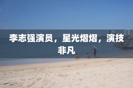 李志強(qiáng)演員，星光熠熠，演技非凡