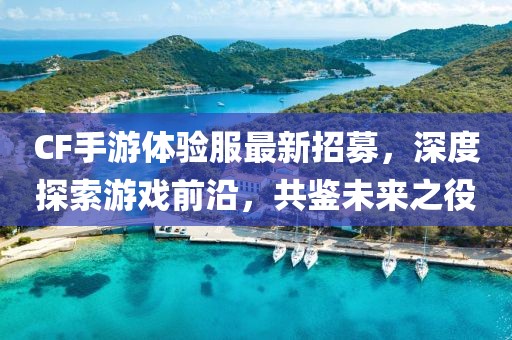 CF手游體驗服最新招募，深度探索游戲前沿，共鑒未來之役
