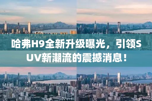 哈弗H9全新升級曝光，引領(lǐng)SUV新潮流的震撼消息！
