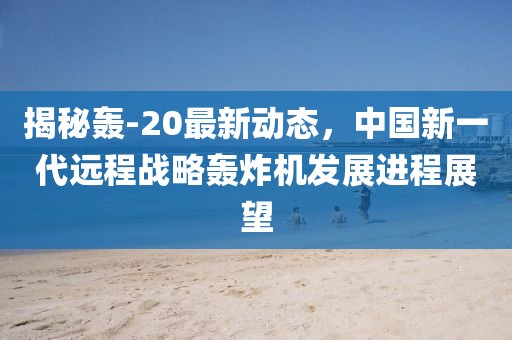 揭秘轟-20最新動態(tài)，中國新一代遠程戰(zhàn)略轟炸機發(fā)展進程展望