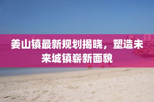 姜山鎮(zhèn)最新規(guī)劃揭曉，塑造未來城鎮(zhèn)嶄新面貌