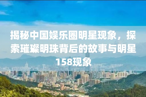 揭秘中國娛樂圈明星現(xiàn)象，探索璀璨明珠背后的故事與明星158現(xiàn)象