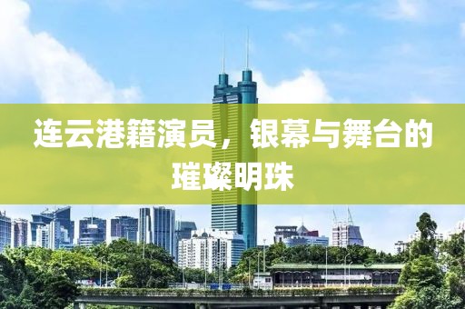 連云港籍演員,銀幕與舞臺(tái)的璀璨明珠