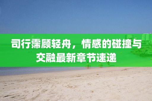 司行霈顧輕舟，情感的碰撞與交融最新章節(jié)速遞